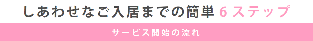 しあわせなご入居までの簡単6ステップ　サービス開始の流れ