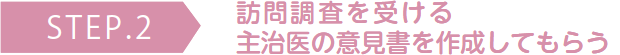 STEP.2 訪問調査を受ける、主治医の意見書を作成してもらう