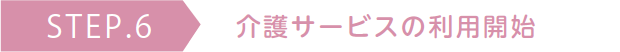 STEP.6 介護サービスの利用開始